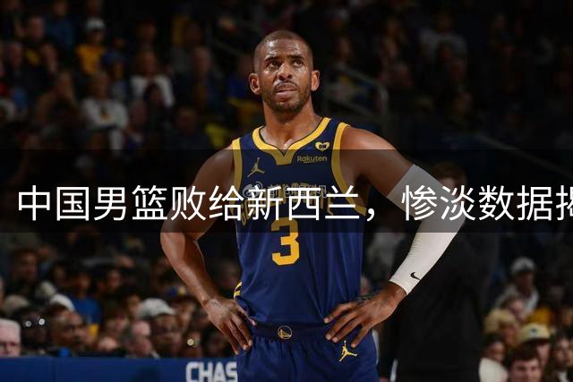 中国男篮败给新西兰，惨淡数据揭示三大软肋