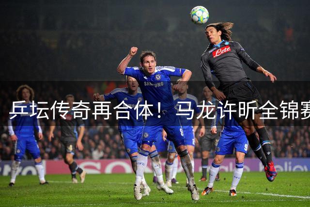 乒坛传奇再合体！马龙许昕全锦赛夺冠诠释"老将精神
