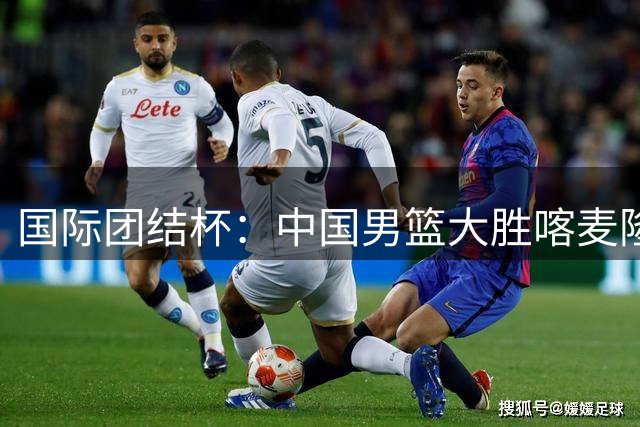 国际团结杯：中国男篮大胜喀麦隆队-国际在线