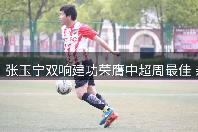张玉宁双响建功荣膺中超周最佳 亲领奖杯致谢球迷厚爱