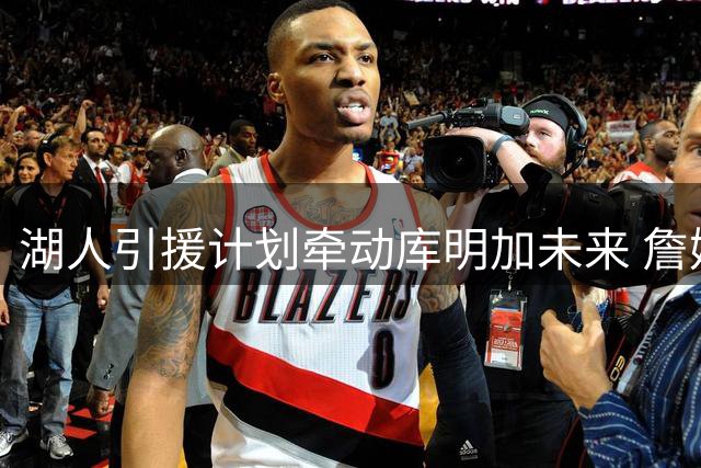 湖人引援计划牵动库明加未来 詹姆斯去留成关键变量