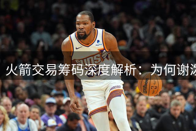 火箭交易筹码深度解析：为何谢泼德成潜在离队首选？