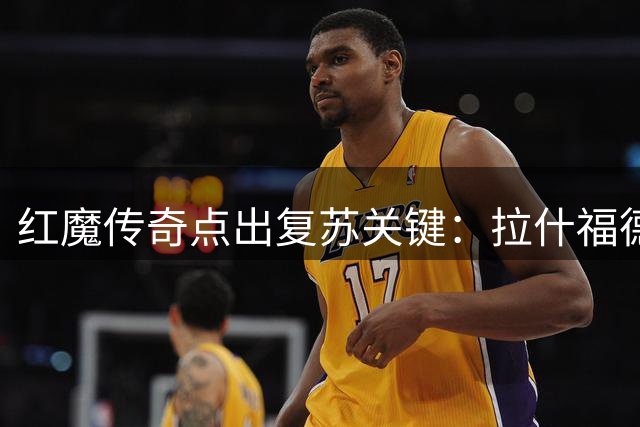 红魔传奇点出复苏关键：拉什福德需重拾激情 曼联中场短板谁能补