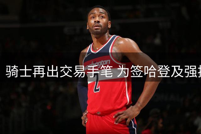 骑士再出交易手笔 为签哈登及强援清理薪资空间